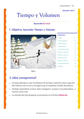 AprendiendoScratch / 223



                                                                          Sensores—Lec.4


         Tiempo y Volumen
                             AprenderScratch


1. Objetivo: Aprender Tiempo y Volumen
                                                            Contenidos
                                                            1. Objetivo                      P.1

                                                            2. ¿Qué conseguiremos?           P.1

                                                            3. Bloques Principales           P.2

                                                            4. Bloques Auxiliares            P.2

                                                            5. Lección: Tiempo y Volumen     P.3

                                                            6.1 Ejercicio 1: Aceleración     P.4

                                                            6.2 Ejercicio 2: Perspectiva     P.5

                                                            6.3 Ejercicio 3: Festival        P.6

                                                            6.4 Ejercicio 4: Ambiente        P.7

                                                            7. Reto: ¿Sabrías hacer esto?    P.8

                                                            8. Materiales                    P.8




                          Nieve



2. ¿Qué conseguiremos?
•   Cuando aprendas a usar los bloques de tiempo y volumen serás capaz de 
    dar órdenes con tu voz y conseguir que el esqueleto cambie de postura. 
•   También aprenderás a hacer volar a dragones, asustar a una patinadora,  y 
    muchas cosas más.
•   La solución de este proyecto se encuentra en el fichero Nieve.sb. 




                                  http://learnscratch.org
 