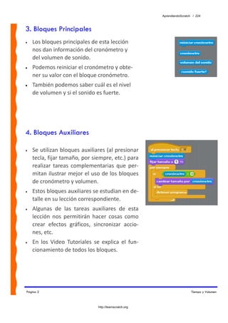 AprendiendoScratch / 224



3. Bloques Principales
•   Los bloques principales de esta lección 
    nos dan información del cronómetro y 
    del volumen de sonido.  
•   Podemos reiniciar el cronómetro y obte‐
    ner su valor con el bloque cronómetro.
•   También podemos saber cuál es el nivel 
    de volumen y si el sonido es fuerte.




4. Bloques Auxiliares

•   Se utilizan bloques auxiliares (al presionar 
    tecla, fijar tamaño, por siempre, etc.) para 
    realizar  tareas  complementarias  que  per‐
    mitan ilustrar mejor el uso de los bloques 
    de cronómetro y volumen. 
•   Estos bloques auxiliares se estudian en de‐
    talle en su lección correspondiente. 
•   Algunas  de  las  tareas  auxiliares  de  esta 
    lección  nos  permitirán  hacer  cosas  como 
    crear  efectos  gráficos,  sincronizar  accio‐
    nes, etc.  
•   En  los  Video  Tutoriales  se  explica  el  fun‐
    cionamiento de todos los bloques. 




Página 2                                                                      Tiempo y Volumen



                                  http://learnscratch.org
 