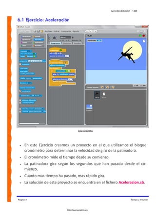 AprendiendoScratch / 226



6.1 Ejercicio: Aceleración




                                            Aceleración



 •   En  este  Ejercicio  creamos  un  proyecto  en  el  que  utilizamos  el  bloque 
     cronómetro para determinar la velocidad de giro de la patinadora. 
 •   El cronómetro mide el tiempo desde su comienzo. 
 •   La  patinadora  gira  según  los  segundos  que  han  pasado  desde  el  co‐
     mienzo. 
 •   Cuanto mas tiempo ha pasado, mas rápido gira. 
 •   La solución de este proyecto se encuentra en el fichero Aceleracion.sb.  


Página 4                                                                       Tiempo y Volumen



                                http://learnscratch.org
 