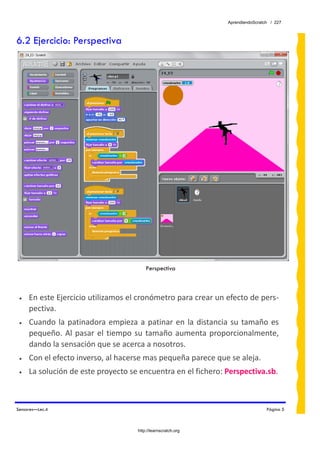 AprendiendoScratch / 227



6.2 Ejercicio: Perspectiva




                                           Perspectiva



 •   En este Ejercicio utilizamos el cronómetro para crear un efecto de pers‐
     pectiva. 
 •   Cuando  la  patinadora  empieza  a  patinar  en  la  distancia  su  tamaño  es 
     pequeño.  Al  pasar  el  tiempo  su  tamaño  aumenta  proporcionalmente, 
     dando la sensación que se acerca a nosotros. 
 •   Con el efecto inverso, al hacerse mas pequeña parece que se aleja. 
 •   La solución de este proyecto se encuentra en el fichero: Perspectiva.sb.  



Sensores—Lec.4                                                                      Página 5



                                       http://learnscratch.org
 