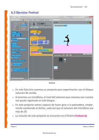 AprendiendoScratch / 228



6.3 Ejercicio: Festival




                                           Festival


  •   En este Ejercicio creamos un proyecto para experimentar con el bloque 
      volumen de sonido. 
  •   Si tenemos un micrófono, el nivel del volumen que creamos con nuestra 
      voz queda registrado en este bloque. 
  •   En este proyecto somos capaces de hacer girar a la patinadora, simple‐
      mente cambiando el disfraz, cada vez que el volumen del micrófono sea 
      más de 20. 
  •   La solución de este proyecto se encuentra en el fichero Festival.sb.  


Página 6                                                                    Tiempo y Volumen



                                http://learnscratch.org
 