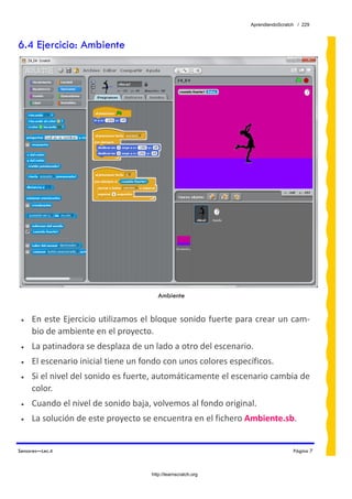 AprendiendoScratch / 229



6.4 Ejercicio: Ambiente




                                        Ambiente


 •   En este Ejercicio utilizamos el bloque sonido fuerte para crear un cam‐
     bio de ambiente en el proyecto. 
 •   La patinadora se desplaza de un lado a otro del escenario. 
 •   El escenario inicial tiene un fondo con unos colores específicos. 
 •   Si el nivel del sonido es fuerte, automáticamente el escenario cambia de 
     color. 
 •   Cuando el nivel de sonido baja, volvemos al fondo original. 
 •   La solución de este proyecto se encuentra en el fichero Ambiente.sb.  


Sensores—Lec.4                                                                   Página 7



                                     http://learnscratch.org
 