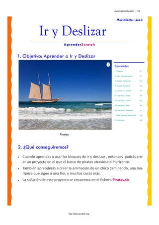 AprendiendoScratch / 23



                                                                Movimiento—Lec.3



              Ir y Deslizar
                              AprenderScratch


1. Objetivo: Aprender a Ir y Deslizar
                                                             Contenidos
                                                             1. Objetivo                     P.1

                                                             2. ¿Qué conseguiremos?          P.1

                                                             3. Bloques Principales          P.2

                                                             4. Bloques Auxiliares           P.2

                                                             5. Lección: Ir y Deslizar       P.3

                                                             6.1 Ejercicio 1: Viaje          P.4

                                                             6.2 Ejercicio 2: Cruce          P.5

                                                             6.3 Ejercicio 3: Pillar         P.6

                                                             6.4 Ejercicio 4: Andando        P.7

                                                             7. Reto: ¿Sabrías hacer esto?   P.8

                                                             8. Materiales                   P.8




                           Piratas



2. ¿Qué conseguiremos?
•   Cuando aprendas a usar los bloques de ir y deslizar , entonces  podrás cre‐
    ar un proyecto en el que el barco de piratas atraviese el horizonte. 
•   También aprenderás a crear la animación de un chico caminando, una ma‐
    riposa que sigue a una flor, y muchas cosas más.
•   La solución de este proyecto se encuentra en el fichero Piratas.sb. 




                                 http://learnscratch.org
 
