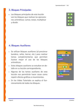 AprendiendoScratch / 232



3. Bloques Principales
•   Los bloques principales de esta lección 
    son los bloques que realizan las operacio‐
    nes aritméticas: sumar, restar, multiplicar 
    y dividir.




4. Bloques Auxiliares

•   Se utilizan bloques auxiliares (al presionar 
    bandera,  sellar,  borrar,  etc.)  para  realizar 
    tareas  complementarias  que  permitan 
    ilustrar  mejor  el  uso  de  los  bloques 
    aritméticos. 
•   Estos bloques auxiliares se estudian en de‐
    talle en su lección correspondiente. 
•   Algunas  de  las  tareas  auxiliares  de  esta 
    lección  nos  permitirán  hacer  cosas  como 
    repetir efectos gráficos o movimientos. 
•   En  los  Video  Tutoriales  se  explica  el  fun‐
    cionamiento de todos los bloques. 




Página2                                                                                Aritmética



                                  http://learnscratch.org
 