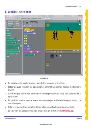 AprendiendoScratch / 233



5. Lección : Aritmética




                                         Aritmética
 
•   En esta Lección exploramos el uso de los bloques aritméticos. 
•   Estos bloques realizan las operaciones aritméticas sumar, restar, multiplicar y 
    dividir. 
•   Cada  bloque  tiene  dos  parámetros  correspondientes  a  los  dos  valores  de  la 
    operación. 
•   Es  posible  realizar  operaciones  más  complejas  anidando  bloques  dentro  de 
    otros bloques. 
•   Esta Lección ilustra ejemplos donde utilizamos los bloques aritméticos. 
•   La solución de este proyecto se encuentra en el fichero Aritmetica.sb.  


Operadores—Lec.1                                                                       Página 3



                                        http://learnscratch.org
 