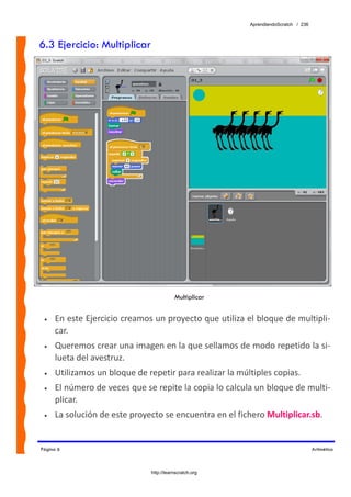 AprendiendoScratch / 236



6.3 Ejercicio: Multiplicar




                                          Multiplicar


 •   En este Ejercicio creamos un proyecto que utiliza el bloque de multipli‐
     car.  
 •   Queremos crear una imagen en la que sellamos de modo repetido la si‐
     lueta del avestruz. 
 •   Utilizamos un bloque de repetir para realizar la múltiples copias. 
 •   El número de veces que se repite la copia lo calcula un bloque de multi‐
     plicar. 
 •   La solución de este proyecto se encuentra en el fichero Multiplicar.sb.  


Página 6                                                                            Aritmética



                               http://learnscratch.org
 