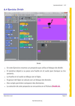 AprendiendoScratch / 237



6.4 Ejercicio: Dividir




                                                Dividir


 •   En este Ejercicio creamos un proyecto que utiliza el bloque de dividir.  
 •   El avestruz dejará a su paso una huella en el suelo que marque su tra‐
     yectoria. 
 •   La huella en el suelo se dibuja con el lápiz. 
 •   El grosor del lápiz se calcula con un bloque de división. 
 •   Dos scripts permiten comparar dos divisiones.  
 •   La solución de este proyecto se encuentra en el fichero Dividir.sb.  



Operadores—Lec.1                                                                   Página 7



                                      http://learnscratch.org
 