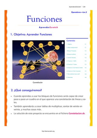 AprendiendoScratch / 239



                                                                       Operadores—Lec.2



                Funciones
                              AprenderScratch


1. Objetivo: Aprender Funciones
                                                            Contenidos
                                                            1. Objetivo                            P.1

                                                            2. ¿Qué conseguiremos?                 P.1

                                                            3 Bloques Principales                  P.2

                                                            4 Bloques Auxiliares                   P.2

                                                            5. Lección: Funciones                  P.3

                                                            6.1 Ejercicio 1: Delfín                P.4

                                                            6.2 Ejercicio 2: Conteo                P.5

                                                            6.3 Ejercicio 3: De Veinte en Veinte   P.6

                                                            6.4 Ejercicio 4: Raíz Cuadrada         P.7

                                                            7. Reto: ¿Sabrías hacer esto?          P.8

                                                            8. Materiales                          P.8



                       Constelación



2. ¿Qué conseguiremos?
•   Cuando aprendas a usar los bloques de funciones serás capaz de crear 
    paso a paso un cuadro en el que aparece una constelación de líneas y so‐
    les. 
•   También aprenderás a crear tablas de multiplicar, contar de veinte en 
    veinte, y muchas cosas más.
•   La solución de este proyecto se encuentra en el fichero Constelacion.sb. 




                                  http://learnscratch.org
 