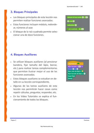 AprendiendoScratch / 240



3. Bloques Principales
•   Los bloques principales de esta lección nos 
    permiten realizar funciones avanzadas.
•   Estas funciones incluyen módulo, redonde‐
    ar, números al azar.
•   El bloque de la raíz cuadrada permite selec‐
    cionar una de doce funciones.




4. Bloques Auxiliares

•   Se utilizan bloques auxiliares (al presionar 
    bandera,  fijar  tamaño  del  lápiz,  borrar, 
    etc.) para realizar tareas complementarias 
    que  permitan  ilustrar  mejor  el  uso  de  las 
    funciones avanzadas. 
•   Estos bloques auxiliares se estudian en de‐
    talle en su lección correspondiente. 
•   Algunas  de  las  tareas  auxiliares  de  esta 
    lección  nos  permitirán  hacer  cosas  como 
    repetir cálculos, preguntar, responder, etc.  
•   En  los  Video  Tutoriales  se  explica  el  fun‐
    cionamiento de todos los bloques. 




Página 2                                                                               Funciones



                                  http://learnscratch.org
 
