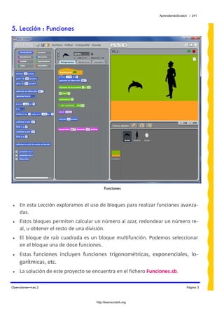 AprendiendoScratch / 241



5. Lección : Funciones




                                            Funciones
 
•   En esta Lección exploramos el uso de bloques para realizar funciones avanza‐
    das. 
•   Estos bloques permiten calcular un número al azar, redondear un número re‐
    al, u obtener el resto de una división. 
•   El  bloque  de  raíz  cuadrada  es  un  bloque  multifunción.  Podemos  seleccionar 
    en el bloque una de doce funciones. 
•   Estas  funciones  incluyen  funciones  trigonométricas,  exponenciales,  lo‐
    garítmicas, etc. 
•   La solución de este proyecto se encuentra en el fichero Funciones.sb.  

Operadores—Lec.2                                                                      Página 3



                                       http://learnscratch.org
 