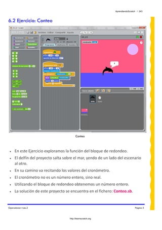 AprendiendoScratch / 243



6.2 Ejercicio: Conteo




                                           Conteo



 •   En este Ejercicio exploramos la función del bloque de redondeo. 
 •   El delfín del proyecto salta sobre el mar, yendo de un lado del escenario 
     al otro. 
 •   En su camino va recitando los valores del cronómetro. 
 •   El cronómetro no es un número entero, sino real. 
 •   Utilizando el bloque de redondeo obtenemos un número entero. 
 •   La solución de este proyecto se encuentra en el fichero: Conteo.sb.  


Operadores—Lec.2                                                                Página 5



                                     http://learnscratch.org
 