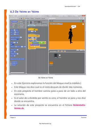 AprendiendoScratch / 244



6.3 De Veinte en Veinte




                               De Veinte en Veinte


 •   En este Ejercicio exploramos la función del bloque mod (o módulo.) 
 •   Este bloque nos dice cual es el resto después de dividir dos números.  
 •   En este proyecto el hombre camina paso a paso de un lado a otro del 
     escenario.  
 •   Si el valor de x dividido por veinte es cero, el hombre se para y nos dice 
     donde se encuentra. 
 •   La  solución  de  este  proyecto  se  encuentra  en  el  fichero  DeVeinteEn‐
     Veinte.sb.  


Página 6                                                                              Funciones



                                http://learnscratch.org
 