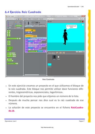 AprendiendoScratch / 245



6.4 Ejercicio: Raíz Cuadrada




                                         Raíz Cuadrada


 •   En este ejercicio creamos un proyecto en el que utilizamos el bloque de 
     la  raíz  cuadrada.  Este  bloque  nos  permite  utilizar  doce  funciones  dife‐
     rentes, trigonométricas, exponenciales, logarítmicas. 
 •   El hombre del proyecto nos pide que elijamos un número de la lista. 
 •   Después  de  mucho  pensar  nos  dice  cual  es  la  raíz  cuadrada  de  ese 
     número. 
 •   La  solución  de  este  proyecto  se  encuentra  en  el  fichero  RaizCuadra‐
     da.sb.  


Operadores—Lec.2                                                                     Página 7



                                       http://learnscratch.org
 