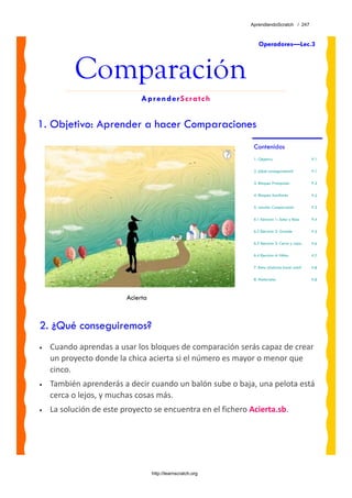 AprendiendoScratch / 247



                                                                 Operadores—Lec.3



          Comparación
                              AprenderScratch


1. Objetivo: Aprender a hacer Comparaciones
                                                              Contenidos
                                                              1. Objetivo                      P.1

                                                              2. ¿Qué conseguiremos?           P.1

                                                              3. Bloques Principales           P.2

                                                              4. Bloques Auxiliares            P.2

                                                              5. Lección: Comparación          P.3

                                                              6.1 Ejercicio 1: Sube y Baja     P.4

                                                              6.2 Ejercicio 2: Grande          P.5

                                                              6.3 Ejercicio 3: Cerca y Lejos   P.6

                                                              6.4 Ejercicio 4: Niñas           P.7

                                                              7. Reto: ¿Sabrías hacer esto?    P.8

                                                              8. Materiales                    P.8



                         Acierta



2. ¿Qué conseguiremos?
•   Cuando aprendas a usar los bloques de comparación serás capaz de crear 
    un proyecto donde la chica acierta si el número es mayor o menor que 
    cinco. 
•   También aprenderás a decir cuando un balón sube o baja, una pelota está 
    cerca o lejos, y muchas cosas más.
•   La solución de este proyecto se encuentra en el fichero Acierta.sb. 




                                   http://learnscratch.org
 