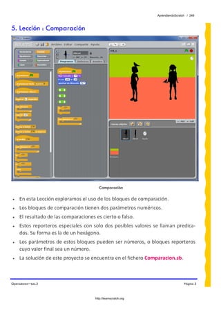 AprendiendoScratch / 249



5. Lección : Comparación




                                           Comparación

•   En esta Lección exploramos el uso de los bloques de comparación. 
•   Los bloques de comparación tienen dos parámetros numéricos. 
•   El resultado de las comparaciones es cierto o falso. 
•   Estos  reporteros  especiales  con  solo dos  posibles  valores  se  llaman  predica‐
    dos. Su forma es la de un hexágono. 
•   Los parámetros de estos bloques pueden ser números, o bloques reporteros 
    cuyo valor final sea un número. 
•   La solución de este proyecto se encuentra en el fichero Comparacion.sb.  
 


Operadores—Lec.3                                                                       Página 3



                                        http://learnscratch.org
 