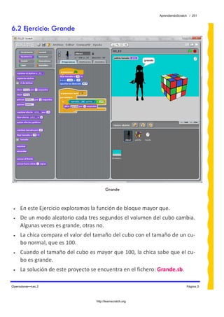 AprendiendoScratch / 251



6.2 Ejercicio: Grande




                                          Grande



 •   En este Ejercicio exploramos la función de bloque mayor que. 
 •   De un modo aleatorio cada tres segundos el volumen del cubo cambia. 
     Algunas veces es grande, otras no. 
 •   La chica compara el valor del tamaño del cubo con el tamaño de un cu‐
     bo normal, que es 100. 
 •   Cuando el tamaño del cubo es mayor que 100, la chica sabe que el cu‐
     bo es grande. 
 •   La solución de este proyecto se encuentra en el fichero: Grande.sb.  

Operadores—Lec.3                                                               Página 5



                                    http://learnscratch.org
 