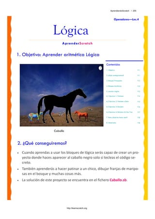 AprendiendoScratch / 255



                                                                       Operadores—Lec.4



                       Lógica
                             AprenderScratch


1. Objetivo: Aprender aritmética Lógica
                                                            Contenidos
                                                            1. Objetivo                              P.1

                                                            2. ¿Qué conseguiremos?                   P.1

                                                            3. Bloques Principales                   P.2

                                                            4. Bloques Auxiliares                    P.2

                                                            5. Lección: Lógica                       P.3

                                                            6.1 Ejercicio 1: Patinete                P.4

                                                            6.2 Ejercicio 2: Patinete o Bola         P.5

                                                            6.3 Ejercicio 3: Bicicleta               P.6

                                                            6.4 Ejercicio 4: Bicicleta Un Dos Tres   P.7

                                                            7. Reto: ¿Sabrías hacer esto?            P.8

                                                            8. Materiales                            P.8



                        Caballo



2. ¿Qué conseguiremos?
•   Cuando aprendas a usar los bloques de lógica serás capaz de crear un pro‐
    yecto donde haces aparecer al caballo negro solo si tecleas el código se‐
    creto.  
•   También aprenderás a hacer patinar a un chico, dibujar franjas de maripo‐
    sas en el bosque y muchas cosas más.
•   La solución de este proyecto se encuentra en el fichero Caballo.sb. 




                                  http://learnscratch.org
 