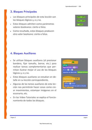 AprendiendoScratch / 256



3. Bloques Principales
•   Los bloques principales de esta lección son 
    los bloques lógicos y, o y no.  
•   Estos bloques admiten como parámetros 
    valores booleanos: cierto o falso. 
•   Como resultado, estos bloques producen 
    otro valor booleano: cierto o falso.




4. Bloques Auxiliares

•   Se  utilizan  bloques  auxiliares  (al  presionar 
    bandera,  fijar  tamaño,  borrar,  etc.)  para 
    realizar  tareas  complementarias  que  per‐
    mitan  ilustrar  mejor  el  uso  de  los  bloques 
    lógicos y, o y no. 
•   Estos bloques auxiliares se estudian en de‐
    talle en su lección correspondiente. 
•   Algunas de las tareas auxiliares de esta lec‐
    ción nos permitirán hacer cosas como cre‐
    ar  movimientos,  estampar  imágenes  en  el 
    escenario, etc.  
•   En los Video Tutoriales se explica el funcio‐
    namiento de todos los bloques. 




Página 2                                                                               Lógica



                                  http://learnscratch.org
 