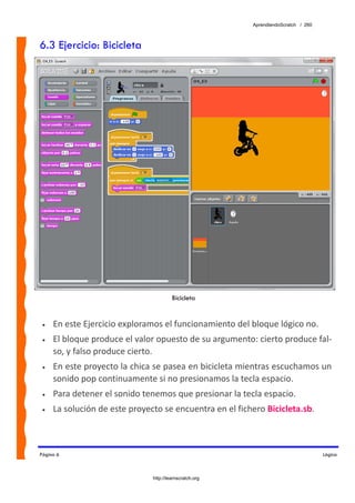 AprendiendoScratch / 260



6.3 Ejercicio: Bicicleta




                                        Bicicleta


 •   En este Ejercicio exploramos el funcionamiento del bloque lógico no.  
 •   El bloque produce el valor opuesto de su argumento: cierto produce fal‐
     so, y falso produce cierto. 
 •   En este proyecto la chica se pasea en bicicleta mientras escuchamos un 
     sonido pop continuamente si no presionamos la tecla espacio. 
 •   Para detener el sonido tenemos que presionar la tecla espacio. 
 •   La solución de este proyecto se encuentra en el fichero Bicicleta.sb.  



Página 6                                                                             Lógica



                               http://learnscratch.org
 