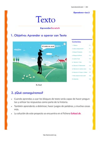 AprendiendoScratch / 263



                                                                 Operadores—Lec.5



                         Texto
                              AprenderScratch


1. Objetivo: Aprender a operar con Texto
                                                              Contenidos
                                                              1. Objetivo                         P.1

                                                              2. ¿Qué conseguiremos?              P.1

                                                              3. Bloques Principales              P.2

                                                              4. Bloques Auxiliares               P.2

                                                              5. Lección: Texto                   P.3

                                                              6.1 Ejercicio 1: Hola               P.4

                                                              6.2 Ejercicio 2: Deletreando        P.5

                                                              6.3 Ejercicio 3: Cuántas Letras     P.6

                                                              6.4 Ejercicio 4: Primera y Última   P.7

                                                              7. Reto: ¿Sabrías hacer esto?       P.8

                                                              8. Materiales                       P.8




                         Es Azul



2. ¿Qué conseguiremos?
•   Cuando aprendas a usar los bloques de texto serás capaz de hacer pregun‐
    tas y utilizar las respuestas como parte de la historia.  
•   También aprenderás a deletrear, hacer juegos de palabras, y muchas cosas 
    más.
•   La solución de este proyecto se encuentra en el fichero EsAzul.sb. 




                                   http://learnscratch.org
 