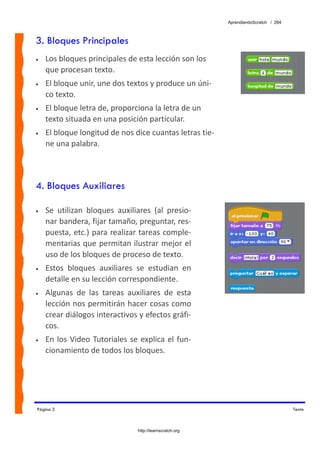 AprendiendoScratch / 264



3. Bloques Principales
•   Los bloques principales de esta lección son los 
    que procesan texto. 
•   El bloque unir, une dos textos y produce un úni‐
    co texto. 
•   El bloque letra de, proporciona la letra de un 
    texto situada en una posición particular. 
•   El bloque longitud de nos dice cuantas letras tie‐
    ne una palabra. 



4. Bloques Auxiliares

•   Se  utilizan  bloques  auxiliares  (al  presio‐
    nar bandera, fijar tamaño, preguntar, res‐
    puesta, etc.) para realizar tareas comple‐
    mentarias que permitan ilustrar mejor el 
    uso de los bloques de proceso de texto. 
•   Estos  bloques  auxiliares  se  estudian  en 
    detalle en su lección correspondiente. 
•   Algunas  de  las  tareas  auxiliares  de  esta 
    lección nos permitirán hacer cosas como 
    crear diálogos interactivos y efectos gráfi‐
    cos. 
•   En  los  Video  Tutoriales  se  explica  el  fun‐
    cionamiento de todos los bloques. 




Página 2                                                                                Texto



                                   http://learnscratch.org
 