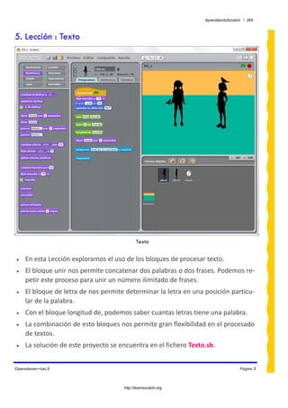 AprendiendoScratch / 265



5. Lección : Texto




                                             Texto
 
•   En esta Lección exploramos el uso de los bloques de procesar texto. 
•   El bloque unir nos permite concatenar dos palabras o dos frases. Podemos re‐
    petir este proceso para unir un número ilimitado de frases. 
•   El bloque de letra de nos permite determinar la letra en una posición particu‐
    lar de la palabra. 
•   Con el bloque longitud de, podemos saber cuantas letras tiene una palabra.  
•   La combinación de esto bloques nos permite gran flexibilidad en el procesado 
    de textos. 
•   La solución de este proyecto se encuentra en el fichero Texto.sb.  


Operadores—Lec.5                                                                   Página 3



                                      http://learnscratch.org
 
