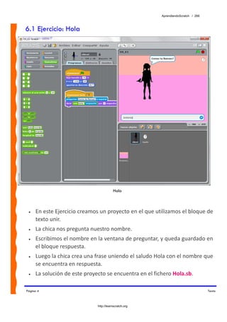 AprendiendoScratch / 266



6.1 Ejercicio: Hola




                                         Hola



 •   En este Ejercicio creamos un proyecto en el que utilizamos el bloque de 
     texto unir. 
 •   La chica nos pregunta nuestro nombre. 
 •   Escribimos el nombre en la ventana de preguntar, y queda guardado en 
     el bloque respuesta. 
 •   Luego la chica crea una frase uniendo el saludo Hola con el nombre que 
     se encuentra en respuesta. 
 •   La solución de este proyecto se encuentra en el fichero Hola.sb.  

Página 4                                                                           Texto



                              http://learnscratch.org
 