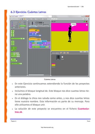 AprendiendoScratch / 268



6.3 Ejercicio: Cuántas Letras




                                      Cuántas Letras

 •   En este Ejercicio continuamos extendiendo la función de los proyectos 
     anteriores.   
 •   Incluimos el bloque longitud de. Este bloque nos dice cuantas letras tie‐
     ne una palabra. 
 •   En el diálogo la chica nos saluda como antes, y nos dice cuantas letras 
     tiene  nuestro  nombre.  Esta  información  es  parte  de  su  mensaje.  Para 
     ello utilizamos el bloque unir. 
 •   La  solución  de  este  proyecto  se  encuentra  en  el  fichero  CuantasLe‐
     tras.sb.  


Página 6                                                                              Texto



                                http://learnscratch.org
 