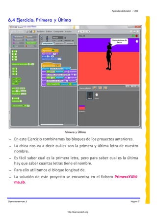 AprendiendoScratch / 269



6.4 Ejercicio: Primera y Última




                                     Primera y Última

 •   En este Ejercicio combinamos los bloques de los proyectos anteriores. 
 •   La  chica  nos  va  a  decir  cuáles  son la primera y última  letra de nuestro 
     nombre. 
 •   Es fácil saber cual es la primera letra, pero para saber cual es la última 
     hay que saber cuantas letras tiene el nombre. 
 •   Para ello utilizamos el bloque longitud de. 
 •   La  solución  de  este  proyecto  se  encuentra  en  el  fichero  PrimeraYUlti‐
     ma.sb.  



Operadores—Lec.5                                                                    Página 7



                                       http://learnscratch.org
 