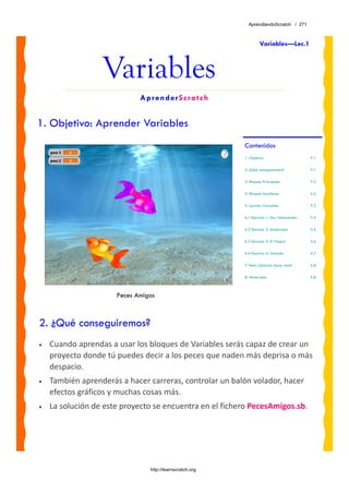 AprendiendoScratch / 271



                                                                   Variables—Lec.1



                  Variables
                             AprenderScratch


1. Objetivo: Aprender Variables
                                                          Contenidos
                                                          1. Objetivo                        P.1

                                                          2. ¿Qué conseguiremos?             P.1

                                                          3. Bloques Principales             P.2

                                                          4. Bloques Auxiliares              P.2

                                                          5. Lección: Variables              P.3

                                                          6.1 Ejercicio 1: Dos Velocidades   P.4

                                                          6.2 Ejercicio 2: Acelerador        P.5

                                                          6.3 Ejercicio 3: El Viajero        P.6

                                                          6.4 Ejercicio 4: Volando           P.7

                                                          7. Reto: ¿Sabrías hacer esto?      P.8

                                                          8. Materiales                      P.8



                      Peces Amigos



2. ¿Qué conseguiremos?
•   Cuando aprendas a usar los bloques de Variables serás capaz de crear un 
    proyecto donde tú puedes decir a los peces que naden más deprisa o más 
    despacio.  
•   También aprenderás a hacer carreras, controlar un balón volador, hacer 
    efectos gráficos y muchas cosas más.
•   La solución de este proyecto se encuentra en el fichero PecesAmigos.sb. 




                                http://learnscratch.org
 