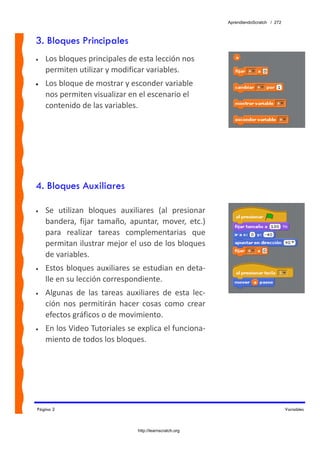 AprendiendoScratch / 272



3. Bloques Principales
•   Los bloques principales de esta lección nos 
    permiten utilizar y modificar variables.  
•   Los bloque de mostrar y esconder variable 
    nos permiten visualizar en el escenario el 
    contenido de las variables.




4. Bloques Auxiliares

•   Se  utilizan  bloques  auxiliares  (al  presionar 
    bandera,  fijar  tamaño,  apuntar,  mover,  etc.) 
    para  realizar  tareas  complementarias  que 
    permitan ilustrar mejor el uso de los bloques 
    de variables. 
•   Estos bloques auxiliares se estudian en deta‐
    lle en su lección correspondiente. 
•   Algunas  de  las  tareas  auxiliares  de  esta  lec‐
    ción  nos  permitirán  hacer  cosas  como  crear 
    efectos gráficos o de movimiento. 
•   En los Video Tutoriales se explica el funciona‐
    miento de todos los bloques. 




Página 2                                                                              Variables



                                 http://learnscratch.org
 