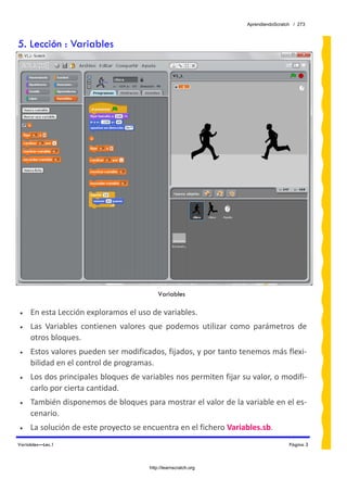AprendiendoScratch / 273



5. Lección : Variables




                                           Variables
 
•    En esta Lección exploramos el uso de variables. 
•    Las  Variables  contienen  valores  que  podemos  utilizar  como  parámetros  de 
     otros bloques. 
•    Estos valores pueden ser modificados, fijados, y por tanto tenemos más flexi‐
     bilidad en el control de programas. 
•    Los dos principales bloques de variables nos permiten fijar su valor, o modifi‐
     carlo por cierta cantidad. 
•    También disponemos de bloques para mostrar el valor de la variable en el es‐
     cenario. 
•    La solución de este proyecto se encuentra en el fichero Variables.sb.  
Variables—Lec.1                                                                      Página 3



                                       http://learnscratch.org
 