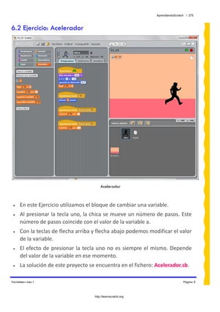 AprendiendoScratch / 275



6.2 Ejercicio: Acelerador




                                           Acelerador



 •   En este Ejercicio utilizamos el bloque de cambiar una variable. 
 •   Al presionar la tecla uno, la chica se mueve un número de pasos. Este 
     número de pasos coincide con el valor de la variable a. 
 •   Con la teclas de flecha arriba y flecha abajo podemos modificar el valor 
     de la variable. 
 •   El  efecto  de  presionar  la  tecla  uno  no  es  siempre  el  mismo.  Depende 
     del valor de la variable en ese momento. 
 •   La solución de este proyecto se encuentra en el fichero: Acelerador.sb.  

Variables—Lec.1                                                                      Página 5



                                       http://learnscratch.org
 