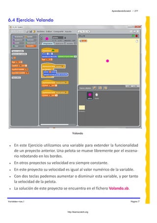 AprendiendoScratch / 277



6.4 Ejercicio: Volando




                                          Volando


 •   En este Ejercicio utilizamos una variable para extender la funcionalidad 
     de un proyecto anterior. Una pelota se mueve libremente por el escena‐
     rio rebotando en los bordes. 
 •   En otros proyectos su velocidad era siempre constante. 
 •   En este proyecto su velocidad es igual al valor numérico de la variable. 
 •   Con dos teclas podemos aumentar o disminuir esta variable, y por tanto 
     la velocidad de la pelota. 
 •   La solución de este proyecto se encuentra en el fichero Volando.sb.  

Variables—Lec.1                                                                 Página 7



                                     http://learnscratch.org
 