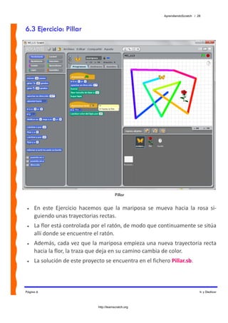 AprendiendoScratch / 28



6.3 Ejercicio: Pillar




                                             Pillar

 •   En  este  Ejercicio  hacemos  que  la  mariposa  se  mueva  hacia  la  rosa  si‐
     guiendo unas trayectorias rectas.  
 •   La flor está controlada por el ratón, de modo que continuamente se sitúa 
     allí donde se encuentre el ratón. 
 •   Además, cada vez que la mariposa empieza una nueva trayectoria recta 
     hacia la flor, la traza que deja en su camino cambia de color. 
 •   La solución de este proyecto se encuentra en el fichero Pillar.sb.  



Página 6                                                                            Ir y Deslizar



                                 http://learnscratch.org
 