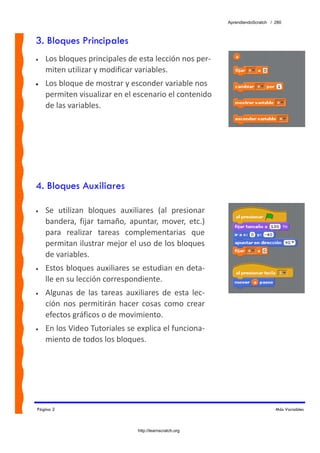 AprendiendoScratch / 280



3. Bloques Principales
•   Los bloques principales de esta lección nos per‐
    miten utilizar y modificar variables.  
•   Los bloque de mostrar y esconder variable nos 
    permiten visualizar en el escenario el contenido 
    de las variables.




4. Bloques Auxiliares

•   Se  utilizan  bloques  auxiliares  (al  presionar 
    bandera,  fijar  tamaño,  apuntar,  mover,  etc.) 
    para  realizar  tareas  complementarias  que 
    permitan ilustrar mejor el uso de los bloques 
    de variables. 
•   Estos bloques auxiliares se estudian en deta‐
    lle en su lección correspondiente. 
•   Algunas  de  las  tareas  auxiliares  de  esta  lec‐
    ción  nos  permitirán  hacer  cosas  como  crear 
    efectos gráficos o de movimiento. 
•   En los Video Tutoriales se explica el funciona‐
    miento de todos los bloques. 




Página 2                                                                        Más Variables



                                 http://learnscratch.org
 