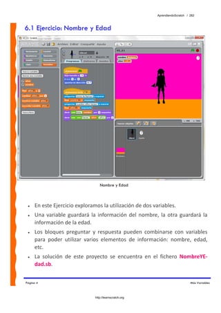 AprendiendoScratch / 282



6.1 Ejercicio: Nombre y Edad




                                   Nombre y Edad



 •   En este Ejercicio exploramos la utilización de dos variables. 
 •   Una  variable  guardará  la  información  del  nombre,  la  otra  guardará  la 
     información de la edad. 
 •   Los  bloques  preguntar  y  respuesta  pueden  combinarse  con  variables 
     para  poder  utilizar  varios  elementos  de  información:  nombre,  edad, 
     etc. 
 •   La  solución  de  este  proyecto  se  encuentra  en  el  fichero  NombreYE‐
     dad.sb.  


Página 4                                                                         Más Variables



                                http://learnscratch.org
 