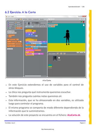 AprendiendoScratch / 283



6.2 Ejercicio: A la Carta




                                         A la Carta

 •   En  este  Ejercicio  extendemos  el  uso  de  variables  para  el  control  de 
     otros bloques.  
 •   La chica nos pregunta qué instrumento queremos escuchar. 
 •   También nos pregunta cuántas notas queremos oír. 
 •   Esta información, que se ha almacenado en dos variables, es utilizada 
     luego para controlar el programa. 
 •   El mismo programa se comporta de modo diferente dependiendo de la 
     información que le suministramos. 
 •   La solución de este proyecto se encuentra en el fichero: ALaCarta.sb.  

Variables—Lec.2                                                                     Página 5



                                       http://learnscratch.org
 