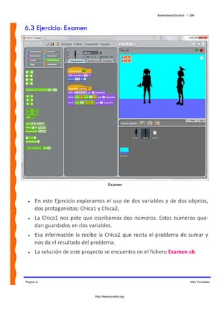 AprendiendoScratch / 284



6.3 Ejercicio: Examen




                                         Examen


 •   En  este  Ejercicio exploramos el uso  de dos  variables  y de dos objetos, 
     dos protagonistas: Chica1 y Chica2. 
 •   La  Chica1  nos  pide  que  escribamos  dos  números.  Estos  números  que‐
     dan guardados en dos variables. 
 •   Esa información la recibe la Chica2 que recita el problema de sumar y 
     nos da el resultado del problema. 
 •   La solución de este proyecto se encuentra en el fichero Examen.sb.  



Página 6                                                                       Más Variables



                               http://learnscratch.org
 