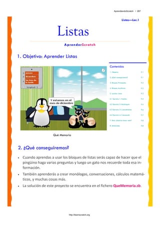 AprendiendoScratch / 287



                                                                           Listas—Lec.1



                        Listas
                             AprenderScratch


1. Objetivo: Aprender Listas
                                                          Contenidos
                                                          1. Objetivo                      P.1

                                                          2. ¿Qué conseguiremos?           P.1

                                                          3. Bloques Principales           P.2

                                                          4. Bloques Auxiliares            P.2

                                                          5. Lección: Listas               P.3

                                                          6.1 Ejercicio 1: Familia         P.4

                                                          6.2 Ejercicio 2: Rectángulo      P.5

                                                          6.3 Ejercicio 3: Conociéndose    P.6

                                                          6.4 Ejercicio 4: Calculando      P.7

                                                          7. Reto: ¿Sabrías hacer esto?    P.8

                                                          8. Materiales                    P.8




                      Qué Memoria



2. ¿Qué conseguiremos?
•   Cuando aprendas a usar los bloques de listas serás capaz de hacer que el 
    pingüino haga varias preguntas y luego un gato nos recuerde toda esa in‐
    formación.  
•   También aprenderás a crear monólogos, conversaciones, cálculos matemá‐
    ticos, y muchas cosas más.
•   La solución de este proyecto se encuentra en el fichero QueMemoria.sb. 




                                http://learnscratch.org
 