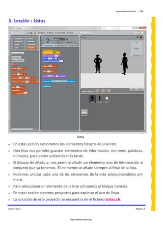 AprendiendoScratch / 289



5. Lección : Listas




                                              Listas

•   En esta Lección exploramos los elementos básicos de una lista. 
•   Una lista nos permite guardar elementos de información, nombres, palabras, 
    números, para poder utilizarlos más tarde. 
•   El bloque de añade a, nos permite añadir un elemento más de información al 
    conjunto que ya tenemos. El elemento se añade siempre al final de la lista. 
•   Podemos utilizar cada uno de los elementos de la lista seleccionándolos pri‐
    mero.  
•   Para seleccionar un elemento de la lista utilizamos el bloque ítem‐de. 
•   En esta Lección creamos proyectos para explorar el uso de listas. 
•   La solución de este proyecto se encuentra en el fichero Listas.sb.  

Listas—Lec.1                                                                        Página 3



                                       http://learnscratch.org
 