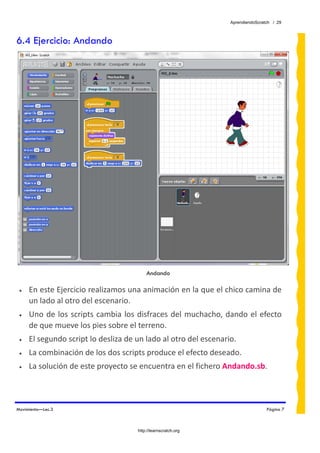 AprendiendoScratch / 29



6.4 Ejercicio: Andando




                                           Andando

 •   En este Ejercicio realizamos una animación en la que el chico camina de 
     un lado al otro del escenario. 
 •   Uno  de  los  scripts  cambia  los  disfraces  del  muchacho,  dando  el  efecto 
     de que mueve los pies sobre el terreno. 
 •   El segundo script lo desliza de un lado al otro del escenario. 
 •   La combinación de los dos scripts produce el efecto deseado. 
 •   La solución de este proyecto se encuentra en el fichero Andando.sb.  



Movimiento—Lec.3                                                                     Página 7



                                       http://learnscratch.org
 