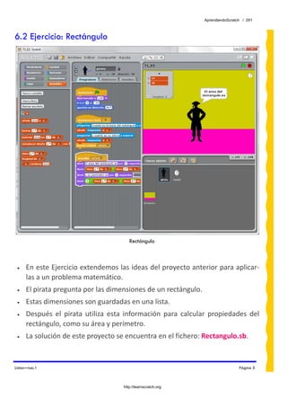 AprendiendoScratch / 291



6.2 Ejercicio: Rectángulo




                                           Rectángulo



 •    En este Ejercicio extendemos las ideas del proyecto anterior para aplicar‐
      las a un problema matemático. 
 •    El pirata pregunta por las dimensiones de un rectángulo.  
 •    Estas dimensiones son guardadas en una lista.  
 •    Después  el  pirata  utiliza  esta  información  para  calcular  propiedades  del 
      rectángulo, como su área y perímetro. 
 •    La solución de este proyecto se encuentra en el fichero: Rectangulo.sb.  


Listas—Lec.1                                                                         Página 5



                                        http://learnscratch.org
 