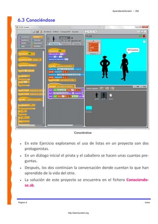 AprendiendoScratch / 292



6.3 Conociéndose




                                       Conociéndose


 •   En  este  Ejercicio  exploramos  el  uso  de  listas  en  un  proyecto  con  dos 
     protagonistas. 
 •   En un diálogo inicial el pirata y el caballero se hacen unas cuantas pre‐
     guntas. 
 •   Después, los dos continúan la conversación donde cuentan lo que han 
     aprendido de la vida del otro. 
 •   La  solución  de  este  proyecto  se  encuentra  en  el  fichero  Conociendo‐
     se.sb.  


Página 6                                                                                Listas



                                 http://learnscratch.org
 