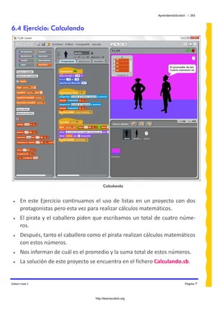AprendiendoScratch / 293



6.4 Ejercicio: Calculando




                                              Calculando


 •    En  este  Ejercicio  continuamos  el  uso  de  listas  en  un  proyecto  con  dos 
      protagonistas pero esta vez para realizar cálculos matemáticos. 
 •    El pirata y el caballero piden que escribamos un total de cuatro núme‐
      ros.  
 •    Después, tanto el caballero como el pirata realizan cálculos matemáticos 
      con estos números. 
 •    Nos informan de cuál es el promedio y la suma total de estos números. 
 •    La solución de este proyecto se encuentra en el fichero Calculando.sb.  


Listas—Lec.1                                                                           Página 7



                                         http://learnscratch.org
 