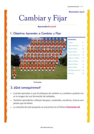 AprendiendoScratch / 31



                                                              Movimiento—Lec.4



         Cambiar y Fijar
                             AprenderScratch


1. Objetivo: Aprender a Cambiar y Fijar
                                                            Contenidos
                                                            1. Objetivo                     P.1

                                                            2. ¿Qué conseguiremos?          P.1

                                                            3. Bloques Principales          P.2

                                                            4. Bloques Auxiliares           P.2

                                                            5. Leccion: Cambiar y Fijar     P.3

                                                            6.1 Ejercicio 1: Cuadrado       P.4

                                                            6.2 Ejercicio 2: Zigzag         P.5

                                                            6.3 Ejercicio 3: Bosque         P.6

                                                            6.4 Ejercicio 4: Botes          P.7

                                                            7. Reto: ¿Sabrías hacer esto?   P.8

                                                            8. Materiales                   P.8




                         Formación

2. ¿Qué conseguiremos?
•   Cuando aprendas a usar los bloques de cambiar‐x y cambiar‐y podrás cre‐
    ar la imagen de una formación de soldados. 
•   También aprenderás a dibujar bosques, cuadrados, escaleras, incluso una 
    pelota que da botes.
•   La solución de este proyecto se encuentra en el fichero Formacion.sb. 




                                http://learnscratch.org
 