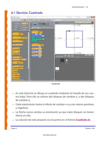 AprendiendoScratch / 34



6.1 Ejercicio: Cuadrado




                                              Cuadrado



  •   En este Ejercicio se dibuja un cuadrado mediante el trazado de sus cua‐
      tro lados. Para ello se utilizan dos bloques de cambiar‐x, y dos bloques 
      de cambiar‐y. 
  •   Cada movimiento ilustra el efecto de cambiar x o y con valores positivos 
      y negativos. 
  •   La flecha nunca cambia su orientación ya que estos bloques no tienen 
      efecto en ella. 
  •   La solución de este proyecto se encuentra en el fichero Cuadrado.sb.  


Página 4                                                                     Cambiar y Fijar



                               http://learnscratch.org
 