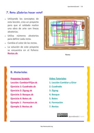 AprendiendoScratch / 38




    7. Reto: ¿Sabrías hacer esto?
•    Utilizando  los  conceptos  de 
     esta lección, crea un proyecto 
     para  que  el  soldado  realice 
     una  obra  de  arte  con  líneas 
     aleatorias. 
•    Utiliza  números  aleatorios 
     para definir cada recta. 
•    Cambia el color de las rectas. 
•    La  solución  de  este  proyecto 
     se  encuentra  en  el  fichero: 
     Rectas.sb.                                                          Rectas




       8. Materiales
        Proyectos Scratch:                               Video Tutoriales 
        Lección: CambiarYFijar.sb                        1. Lección Cambiar y Girar 
        Ejercicio 1: Cuadrado.sb                         2. Cuadrado 
        Ejercicio 2: Zigzag.sb                           3. Zigzag 
        Ejercicio 3: Bosque.sb                           4. Bosque 
        Ejercicio 4: Botes.sb                            5. Botes 
        Ejemplo 1 : Formacion.sb                         6. Formación 
        Ejemplo 2: Rectas.sb                             7. Rectas 
         




                                         http://learnscratch.org
 