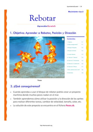 AprendiendoScratch / 39



                                                               Movimiento—Lec.5



                     Rebotar
                             AprenderScratch


1. Objetivo: Aprender a Rebotar, Posición y Dirección
                                                             Contenidos
                                                             1. Objetivo                     P.1

                                                             2. ¿Qué conseguiremos?          P.1

                                                             3. Bloques Principales          P.2

                                                             4. Bloques Auxiliares           P.2


                                                             5. Lección: Rebotar             P.3

                                                             6.1 Ejercicio 1: Rebotes        P.4

                                                             6.2 Ejercicio 2: Velocidades    P.5

                                                             6.3 Ejercicio 3: Combinación    P.6

                                                             6.4 Ejercicio 4: Efectos        P.7

                                                             7. Reto: ¿Sabrías hacer esto?   P.8

                                                             8. Materiales                   P.8




                             Peces


2. ¿Qué conseguiremos?
•   Cuando aprendas a usar el bloque de rebotar podrás crear un proyecto 
    marítimo donde muchos peces nadan en el mar. 
•   También aprendemos cómo utilizar la posición y la dirección de los sprites 
    para realizar diferentes tareas, cambiar de velocidad, tamaño, color, etc. 
•   La solución de este proyecto se encuentra en el fichero Peces.sb. 




                                http://learnscratch.org
 