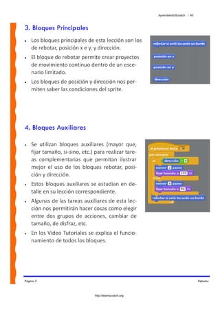 AprendiendoScratch / 40



3. Bloques Principales
•   Los bloques principales de esta lección son los 
    de rebotar, posición x e y, y dirección.
•   El bloque de rebotar permite crear proyectos 
    de movimiento continuo dentro de un esce‐
    nario limitado.
•   Los bloques de posición y dirección nos per‐
    miten saber las condiciones del sprite.




4. Bloques Auxiliares

•   Se  utilizan  bloques  auxiliares  (mayor  que, 
    fijar tamaño, si‐sino, etc.) para realizar tare‐
    as  complementarias  que  permitan  ilustrar 
    mejor  el  uso  de  los  bloques  rebotar,  posi‐
    ción y dirección. 
•   Estos bloques auxiliares se estudian en de‐
    talle en su lección correspondiente. 
•   Algunas de las tareas auxiliares de esta lec‐
    ción nos permitirán hacer cosas como elegir 
    entre  dos  grupos  de  acciones,  cambiar  de 
    tamaño, de disfraz, etc. 
•   En los Video Tutoriales se explica el funcio‐
    namiento de todos los bloques. 




Página 2                                                                             Rebotar



                                 http://learnscratch.org
 
